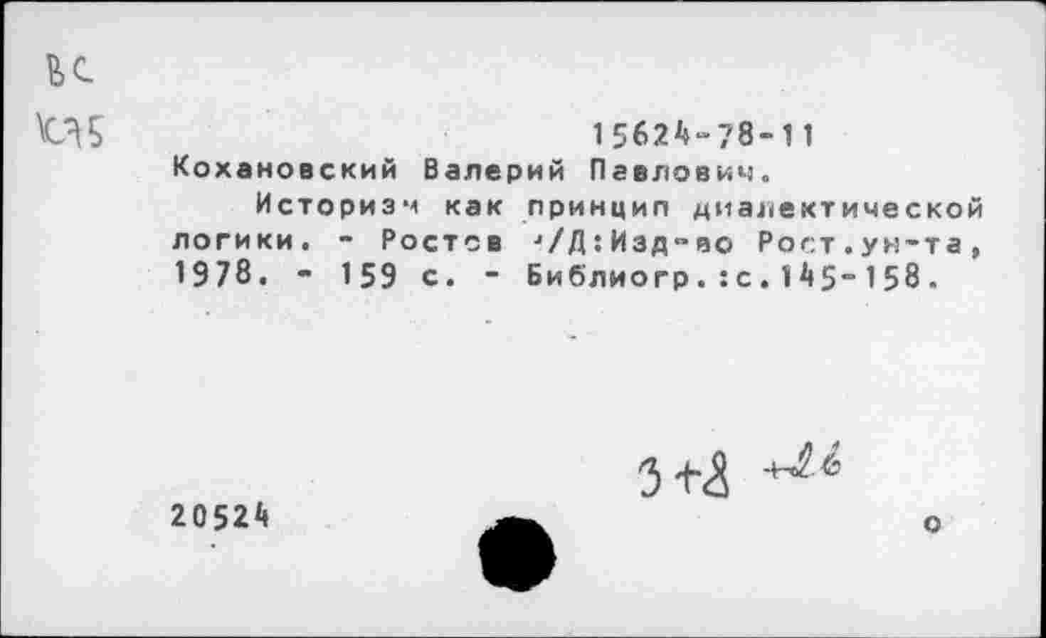 ﻿к
\С35	1562^-78-11
Кохановский Валерий Павлович.
Историзм как принцип диалектической логики. - Ростов л/Д:Изд"во Рост.ун-та, 1978. - 159 с. - Биб'лиогр. :с. 1 А5~ 158.
20524
3+^
о